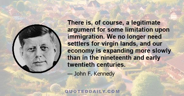 There is, of course, a legitimate argument for some limitation upon immigration. We no longer need settlers for virgin lands, and our economy is expanding more slowly than in the nineteenth and early twentieth centuries.