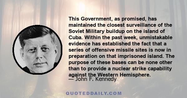 This Government, as promised, has maintained the closest surveillance of the Soviet Military buildup on the island of Cuba. Within the past week, unmistakable evidence has established the fact that a series of offensive 