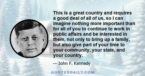 This is a great country and requires a good deal of all of us, so I can imagine nothing more important than for all of you to continue to work in public affairs and be interested in them, not only to bring up a family,