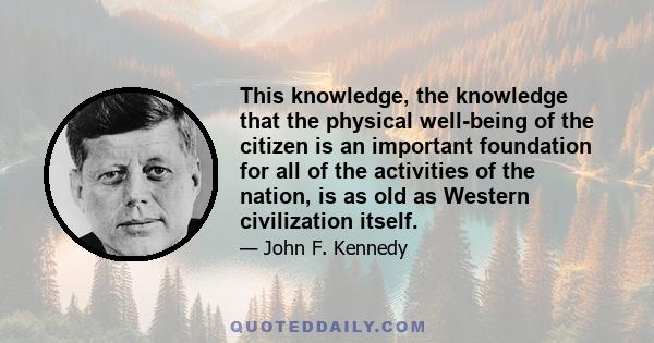 This knowledge, the knowledge that the physical well-being of the citizen is an important foundation for all of the activities of the nation, is as old as Western civilization itself.