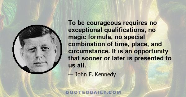 To be courageous requires no exceptional qualifications, no magic formula, no special combination of time, place, and circumstance. It is an opportunity that sooner or later is presented to us all.