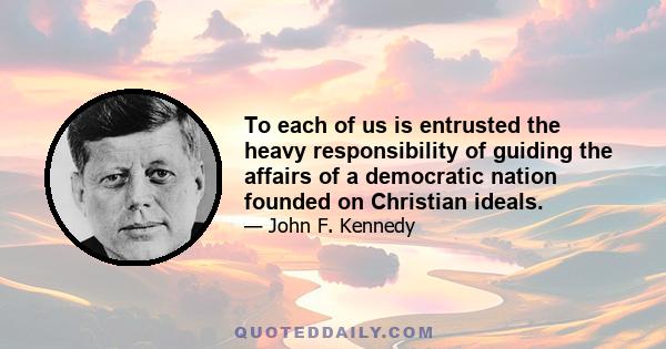 To each of us is entrusted the heavy responsibility of guiding the affairs of a democratic nation founded on Christian ideals.