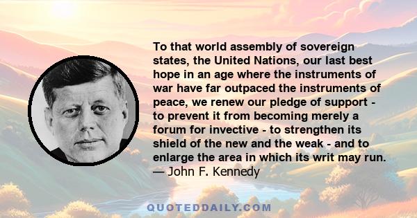 To that world assembly of sovereign states, the United Nations, our last best hope in an age where the instruments of war have far outpaced the instruments of peace, we renew our pledge of support - to prevent it from