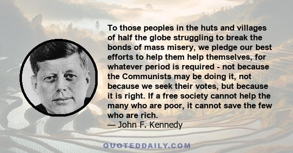 To those peoples in the huts and villages of half the globe struggling to break the bonds of mass misery, we pledge our best efforts to help them help themselves, for whatever period is required - not because the