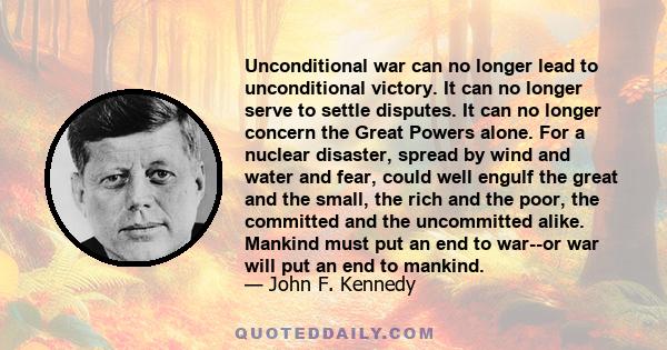 Unconditional war can no longer lead to unconditional victory. It can no longer serve to settle disputes. It can no longer concern the Great Powers alone. For a nuclear disaster, spread by wind and water and fear, could 