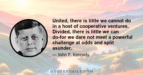 United, there is little we cannot do in a host of cooperative ventures. Divided, there is little we can do-for we dare not meet a powerful challenge at odds and split asunder.