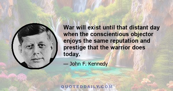 War will exist until that distant day when the conscientious objector enjoys the same reputation and prestige that the warrior does today.