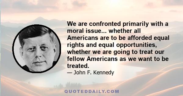 We are confronted primarily with a moral issue... whether all Americans are to be afforded equal rights and equal opportunities, whether we are going to treat our fellow Americans as we want to be treated.