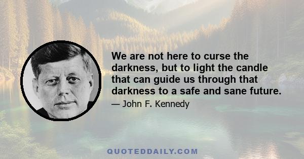 We are not here to curse the darkness, but to light the candle that can guide us through that darkness to a safe and sane future.