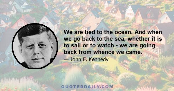 We are tied to the ocean. And when we go back to the sea, whether it is to sail or to watch - we are going back from whence we came.