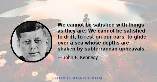 We cannot be satisfied with things as they are. We cannot be satisfied to drift, to rest on our oars, to glide over a sea whose depths are shaken by subterranean upheavals.