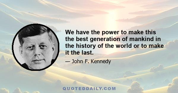 We have the power to make this the best generation of mankind in the history of the world or to make it the last.