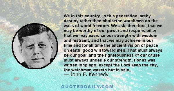 We in this country, in this generation, areby destiny rather than choicethe watchmen on the walls of world freedom. We ask, therefore, that we may be worthy of our power and responsibility, that we may exercise our