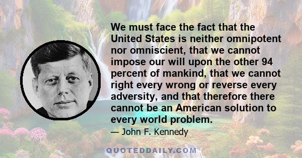 We must face the fact that the United States is neither omnipotent nor omniscient, that we cannot impose our will upon the other 94 percent of mankind, that we cannot right every wrong or reverse every adversity, and