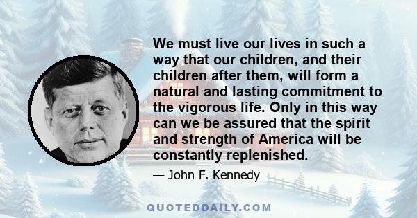 We must live our lives in such a way that our children, and their children after them, will form a natural and lasting commitment to the vigorous life. Only in this way can we be assured that the spirit and strength of