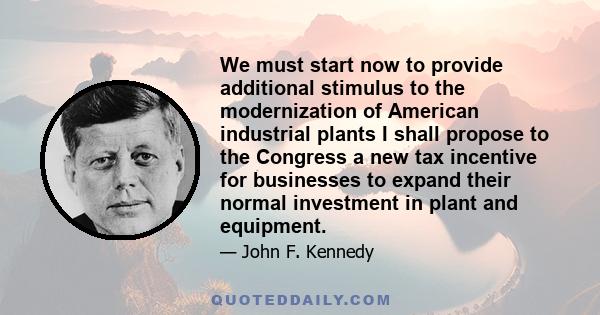 We must start now to provide additional stimulus to the modernization of American industrial plants I shall propose to the Congress a new tax incentive for businesses to expand their normal investment in plant and