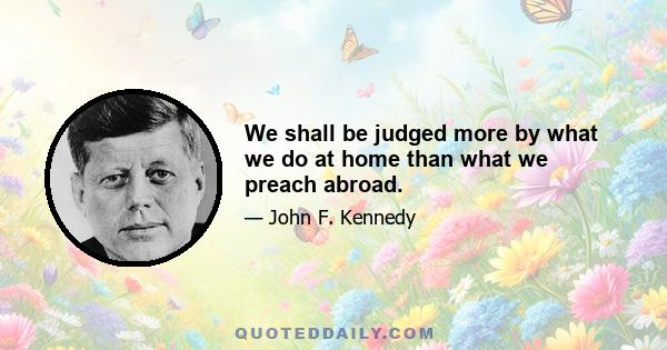 We shall be judged more by what we do at home than what we preach abroad.