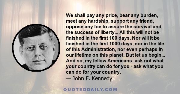 We shall pay any price, bear any burden, meet any hardship, support any friend, oppose any foe to assure the survival and the success of liberty... All this will not be finished in the first 100 days. Nor will it be