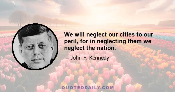 We will neglect our cities to our peril, for in neglecting them we neglect the nation.