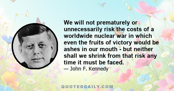 We will not prematurely or unnecessarily risk the costs of a worldwide nuclear war in which even the fruits of victory would be ashes in our mouth - but neither shall we shrink from that risk any time it must be faced.