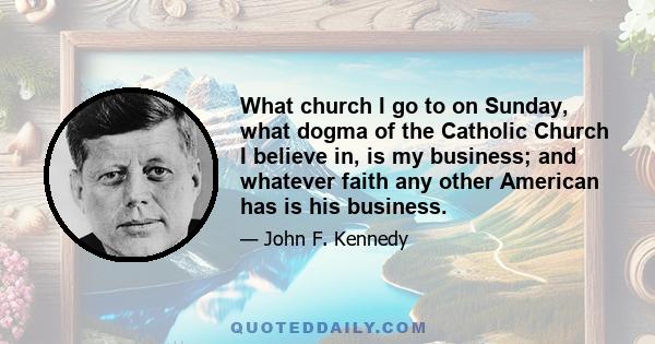 What church I go to on Sunday, what dogma of the Catholic Church I believe in, is my business; and whatever faith any other American has is his business.