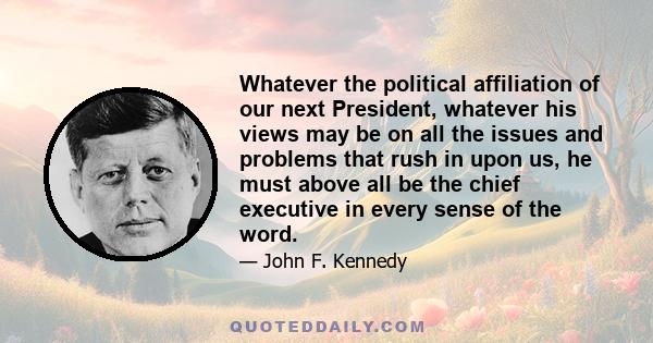 Whatever the political affiliation of our next President, whatever his views may be on all the issues and problems that rush in upon us, he must above all be the chief executive in every sense of the word.