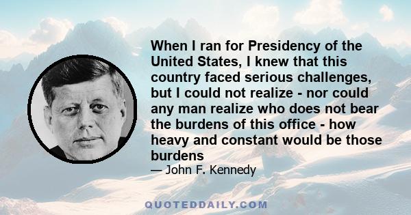 When I ran for Presidency of the United States, I knew that this country faced serious challenges, but I could not realize - nor could any man realize who does not bear the burdens of this office - how heavy and