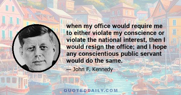 when my office would require me to either violate my conscience or violate the national interest, then I would resign the office; and I hope any conscientious public servant would do the same.