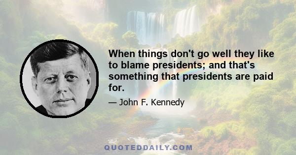 When things don't go well they like to blame presidents; and that's something that presidents are paid for.