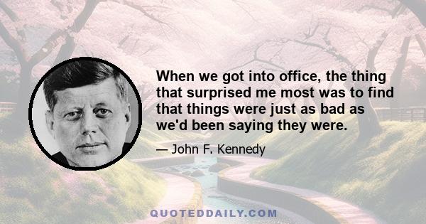 When we got into office, the thing that surprised me most was to find that things were just as bad as we'd been saying they were.