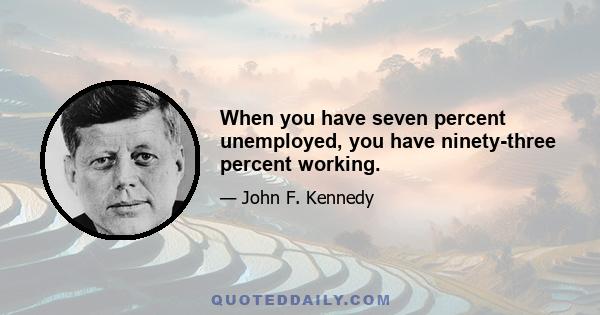 When you have seven percent unemployed, you have ninety-three percent working.