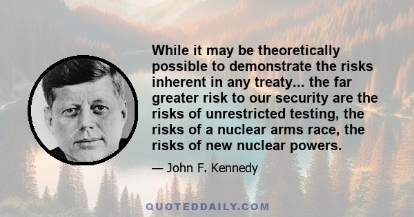 While it may be theoretically possible to demonstrate the risks inherent in any treaty... the far greater risk to our security are the risks of unrestricted testing, the risks of a nuclear arms race, the risks of new