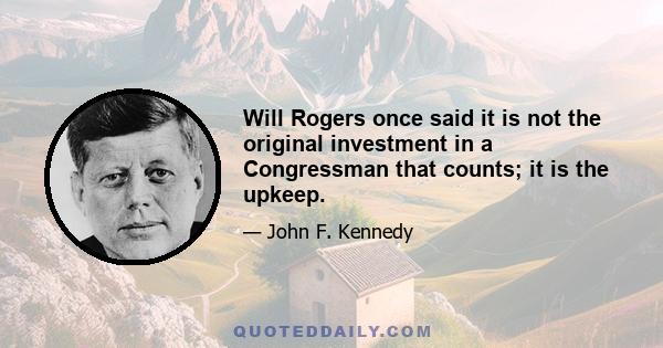 Will Rogers once said it is not the original investment in a Congressman that counts; it is the upkeep.