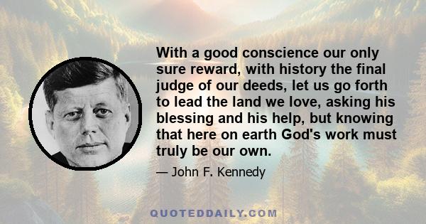 With a good conscience our only sure reward, with history the final judge of our deeds, let us go forth to lead the land we love, asking his blessing and his help, but knowing that here on earth God's work must truly be 