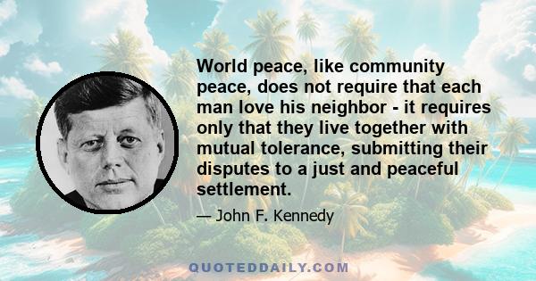 World peace, like community peace, does not require that each man love his neighbor - it requires only that they live together with mutual tolerance, submitting their disputes to a just and peaceful settlement.