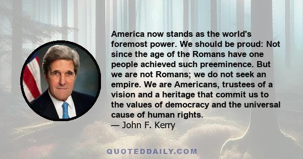 America now stands as the world's foremost power. We should be proud: Not since the age of the Romans have one people achieved such preeminence. But we are not Romans; we do not seek an empire. We are Americans,