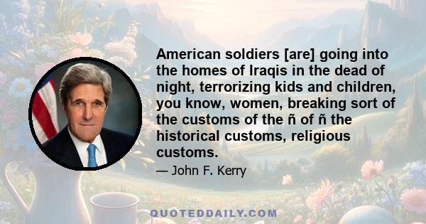 American soldiers [are] going into the homes of Iraqis in the dead of night, terrorizing kids and children, you know, women, breaking sort of the customs of the ñ of ñ the historical customs, religious customs.