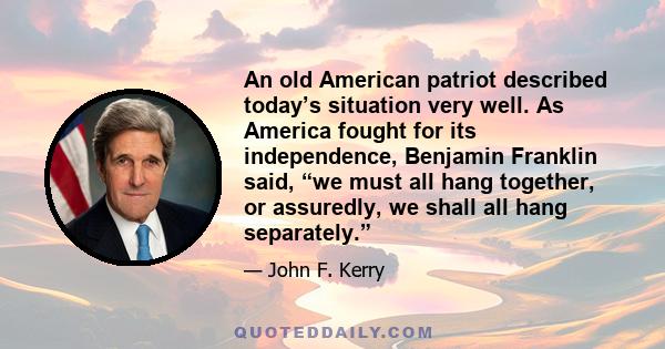 An old American patriot described today’s situation very well. As America fought for its independence, Benjamin Franklin said, “we must all hang together, or assuredly, we shall all hang separately.”