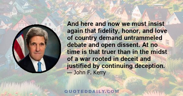 And here and now we must insist again that fidelity, honor, and love of country demand untrammeled debate and open dissent. At no time is that truer than in the midst of a war rooted in deceit and justified by