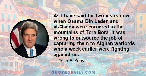 As I have said for two years now, when Osama Bin Laden and al-Qaeda were cornered in the mountains of Tora Bora, it was wrong to outsource the job of capturing them to Afghan warlords who a week earlier were fighting