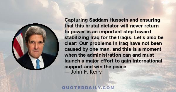 Capturing Saddam Hussein and ensuring that this brutal dictator will never return to power is an important step toward stabilizing Iraq for the Iraqis. Let's also be clear: Our problems in Iraq have not been caused by