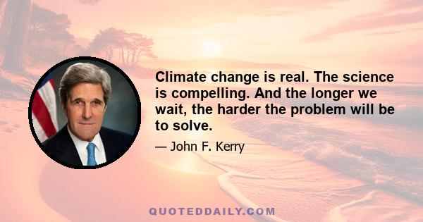 Climate change is real. The science is compelling. And the longer we wait, the harder the problem will be to solve.