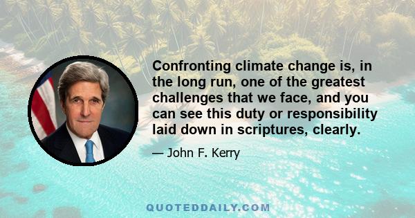 Confronting climate change is, in the long run, one of the greatest challenges that we face, and you can see this duty or responsibility laid down in scriptures, clearly.