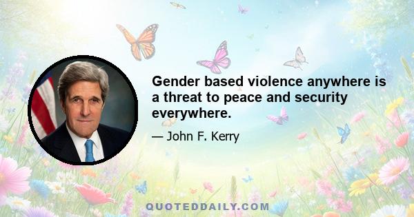 Gender based violence anywhere is a threat to peace and security everywhere.