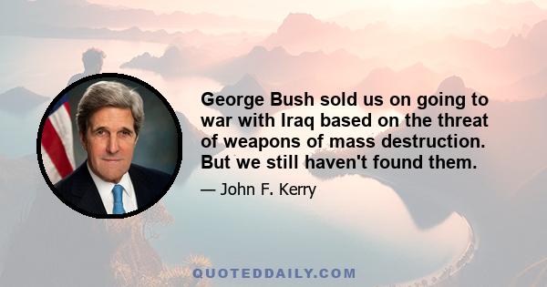 George Bush sold us on going to war with Iraq based on the threat of weapons of mass destruction. But we still haven't found them.