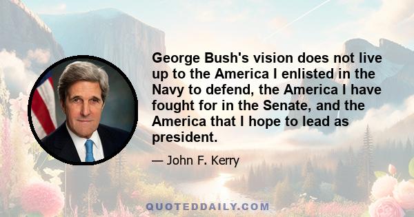 George Bush's vision does not live up to the America I enlisted in the Navy to defend, the America I have fought for in the Senate, and the America that I hope to lead as president.