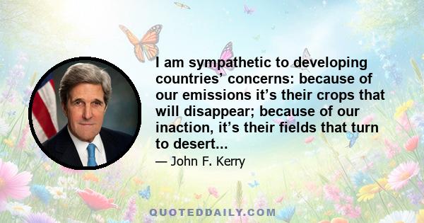 I am sympathetic to developing countries’ concerns: because of our emissions it’s their crops that will disappear; because of our inaction, it’s their fields that turn to desert...