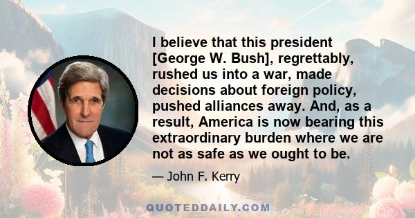 I believe that this president [George W. Bush], regrettably, rushed us into a war, made decisions about foreign policy, pushed alliances away. And, as a result, America is now bearing this extraordinary burden where we