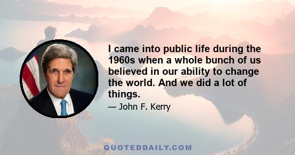 I came into public life during the 1960s when a whole bunch of us believed in our ability to change the world. And we did a lot of things.