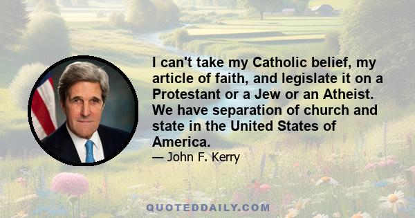 I can't take my Catholic belief, my article of faith, and legislate it on a Protestant or a Jew or an Atheist. We have separation of church and state in the United States of America.